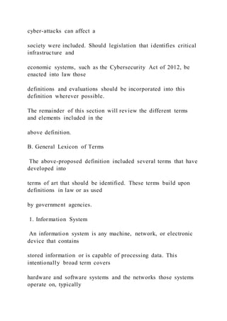 cyber-attacks can affect a
society were included. Should legislation that identifies critical
infrastructure and
economic systems, such as the Cybersecurity Act of 2012, be
enacted into law those
definitions and evaluations should be incorporated into this
definition wherever possible.
The remainder of this section will review the different terms
and elements included in the
above definition.
B. General Lexicon of Terms
The above-proposed definition included several terms that have
developed into
terms of art that should be identified. These terms build upon
definitions in law or as used
by government agencies.
1. Information System
An information system is any machine, network, or electronic
device that contains
stored information or is capable of processing data. This
intentionally broad term covers
hardware and software systems and the networks those systems
operate on, typically
 