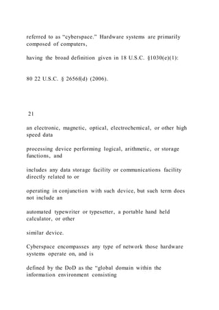 referred to as “cyberspace.” Hardware systems are primarily
composed of computers,
having the broad definition given in 18 U.S.C. §1030(e)(1):
80 22 U.S.C. § 2656f(d) (2006).
21
an electronic, magnetic, optical, electrochemical, or other high
speed data
processing device performing logical, arithmetic, or storage
functions, and
includes any data storage facility or communications facility
directly related to or
operating in conjunction with such device, but such term does
not include an
automated typewriter or typesetter, a portable hand held
calculator, or other
similar device.
Cyberspace encompasses any type of network those hardware
systems operate on, and is
defined by the DoD as the “global domain within the
information environment consisting
 