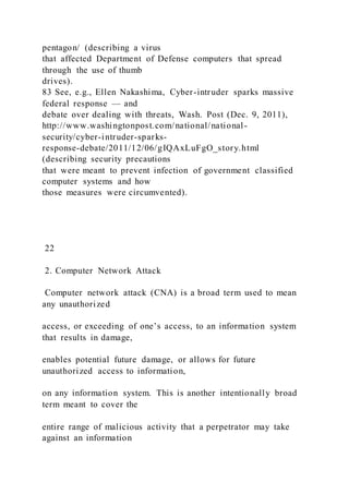pentagon/ (describing a virus
that affected Department of Defense computers that spread
through the use of thumb
drives).
83 See, e.g., Ellen Nakashima, Cyber-intruder sparks massive
federal response — and
debate over dealing with threats, Wash. Post (Dec. 9, 2011),
http://www.washingtonpost.com/national/national-
security/cyber-intruder-sparks-
response-debate/2011/12/06/gIQAxLuFgO_story.html
(describing security precautions
that were meant to prevent infection of government classified
computer systems and how
those measures were circumvented).
22
2. Computer Network Attack
Computer network attack (CNA) is a broad term used to mean
any unauthorized
access, or exceeding of one’s access, to an information system
that results in damage,
enables potential future damage, or allows for future
unauthorized access to information,
on any information system. This is another intentionally broad
term meant to cover the
entire range of malicious activity that a perpetrator may take
against an information
 