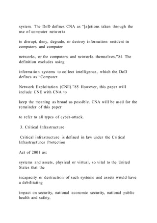 system. The DoD defines CNA as “[a]ctions taken through the
use of computer networks
to disrupt, deny, degrade, or destroy information resident in
computers and computer
networks, or the computers and networks themselves.”84 The
definition excludes using
information systems to collect intelligence, which the DoD
defines as “Computer
Network Exploitation (CNE).”85 However, this paper will
include CNE with CNA to
keep the meaning as broad as possible. CNA will be used for the
remainder of this paper
to refer to all types of cyber-attack.
3. Critical Infrastructure
Critical infrastructure is defined in law under the Critical
Infrastructures Protection
Act of 2001 as:
systems and assets, physical or virtual, so vital to the United
States that the
incapacity or destruction of such systems and assets would have
a debilitating
impact on security, national economic security, national public
health and safety,
 