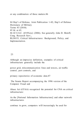 or any combination of those matters.86
84 Dep’t of Defense, Joint Publication 1-02, Dep’t of Defense
Dictionary of Military
Terms 83 (2010).
85 Id. at 65.
86 42 U.S.C. §5195c(e) (2006). See generally John D. Moteff,
Cong. Research Serv.,
RL30153, Critical Infrastructures: Background, Policy, and
Implementation.
23
Although an imprecise definition, examples of critical
infrastructure generally include the
power grid, telecommunication lines and towers, air traffic
control, port controls, and
primary repositories of economic data.87
The Senate Report accompanying the 1996 version of the
Computer Fraud and
Abuse Act (CFAA) recognized the potential for CNA on critical
infrastructure:
As the [National Information Infrastructure] and other network
infrastructures
continue to grow, computers will increasingly be used for
 