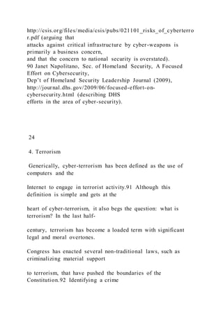 http://csis.org/files/media/csis/pubs/021101_risks_of_cyberterro
r.pdf (arguing that
attacks against critical infrastructure by cyber-weapons is
primarily a business concern,
and that the concern to national security is overstated).
90 Janet Napolitano, Sec. of Homeland Security, A Focused
Effort on Cybersecurity,
Dep’t of Homeland Security Leadership Journal (2009),
http://journal.dhs.gov/2009/06/focused-effort-on-
cybersecurity.html (describing DHS
efforts in the area of cyber-security).
24
4. Terrorism
Generically, cyber-terrorism has been defined as the use of
computers and the
Internet to engage in terrorist activity.91 Although this
definition is simple and gets at the
heart of cyber-terrorism, it also begs the question: what is
terrorism? In the last half-
century, terrorism has become a loaded term with significant
legal and moral overtones.
Congress has enacted several non-traditional laws, such as
criminalizing material support
to terrorism, that have pushed the boundaries of the
Constitution.92 Identifying a crime
 