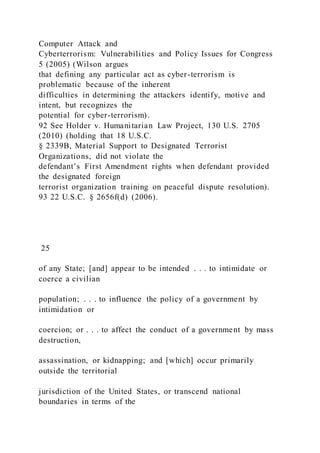 Computer Attack and
Cyberterrorism: Vulnerabilities and Policy Issues for Congress
5 (2005) (Wilson argues
that defining any particular act as cyber-terrorism is
problematic because of the inherent
difficulties in determining the attackers identify, motive and
intent, but recognizes the
potential for cyber-terrorism).
92 See Holder v. Humanitarian Law Project, 130 U.S. 2705
(2010) (holding that 18 U.S.C.
§ 2339B, Material Support to Designated Terrorist
Organizations, did not violate the
defendant’s First Amendment rights when defendant provided
the designated foreign
terrorist organization training on peaceful dispute resolution).
93 22 U.S.C. § 2656f(d) (2006).
25
of any State; [and] appear to be intended . . . to intimidate or
coerce a civilian
population; . . . to influence the policy of a government by
intimidation or
coercion; or . . . to affect the conduct of a government by mass
destruction,
assassination, or kidnapping; and [which] occur primarily
outside the territorial
jurisdiction of the United States, or transcend national
boundaries in terms of the
 