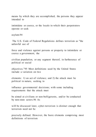 means by which they are accomplished, the persons they appear
intended to
intimidate or coerce, or the locale in which their perpetrators
operate or seek
asylum.94
The U.S. Code of Federal Regulations defines terrorism as "the
unlawful use of
force and violence against persons or property to intimidate or
coerce a government, the
civilian population, or any segment thereof, in furtherance of
political or social
objectives.”95 Most definitions used by the United States
include a variation on two
elements: 1) an act of violence; and 2) the attack must be
political in nature, seeking to
influence governmental decisions; with some including
requirements that the attack must
be aimed at civilians or non-belligerents, and/or be conducted
by non-state actors.96 As
will be discussed later, cyber-terrorism is distinct enough that
terrorism need not be
precisely defined. However, the basic elements comprising most
definitions of terrorism
 