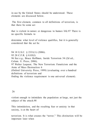 in use by the United States should be understood. These
elements are discussed below.
The first element, common to all definitions of terrorism, is
that there be some act
that is violent in nature or dangerous to huma n life.97 There is
no specific formula to
determine what level of violence qualifies, but it is generally
considered that the act be
94 18 U.S.C. § 2331(1) (2006).
95 28 C.F.R. § 0.85(l)
96 See e.g., Bruce Hoffman, Inside Terrorism 34 (2d ed.,
Colum. U. Press, 2006).
97 Walter Laqueur, The New Terrorism: Fanaticism and the
Arms of Mass Destruction 6
(Oxford University Press, 1999) (evaluating over a hundred
definitions of terrorism and
finding the violence requirement is one universal element).
26
violent enough to intimidate the population at large, not just the
subject of the attack.98
This intimidation, and the resulting fear or anxiety in that
society, is at the heart of
terrorism. It is what creates the “terror.” This distinction will be
important later when
 