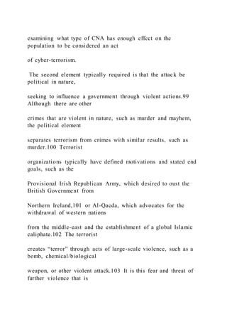 examining what type of CNA has enough effect on the
population to be considered an act
of cyber-terrorism.
The second element typically required is that the attack be
political in nature,
seeking to influence a government through violent actions.99
Although there are other
crimes that are violent in nature, such as murder and mayhem,
the political element
separates terrorism from crimes with similar results, such as
murder.100 Terrorist
organizations typically have defined motivations and stated end
goals, such as the
Provisional Irish Republican Army, which desired to oust the
British Government from
Northern Ireland,101 or Al-Qaeda, which advocates for the
withdrawal of western nations
from the middle-east and the establishment of a global Islamic
caliphate.102 The terrorist
creates “terror” through acts of large-scale violence, such as a
bomb, chemical/biological
weapon, or other violent attack.103 It is this fear and threat of
further violence that is
 