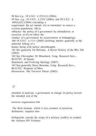 98 See e.g., 18 U.S.C. § 2331(1) (2006).
99 See, e.g., 18 U.S.C. § 2331 (2006); and 50 U.S.C. §
1801(c)(2) (2006) (including a
requirement the act intends (A) to intimidate or coerce a
civilian population; (B) to
influence the policy of a government by intimidation or
coercion; or (C) to affect the
conduct of a government by assassination or kidnapping).
100 18 U.S.C. § 1111 (2006) (defining murder generally as the
unlawful killing of a
human being with malice aforethought).
101 See generally Ed Moloney, A Secret History of the IRA 246
(2003).
102 See Christopher M. Blanchard, Cong. Research Serv.,
RL32759, Al Qaeda:
Statements and Evolving Ideology (2007).
103 See generally Steve Bowman, Cong. Research Serv.,
RL31332, Weapons of Mass
Destruction: The Terrorist Threat (2002).
27
intended to motivate a government to change its policy toward
the intended aim of the
terrorist organization.104
The third element, which is less common in terrorism
definitions, requires non-
belligerents outside the scope of a military conflict to conduct
the violence.105 Violence
 