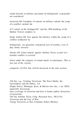 aimed directly at military personnel by belligerents is generally
not considered
terrorism.106 Examples of attacks on military outside the scope
of a conflict include the
9/11 attack on the Pentagon107 and the 1996 bombing of the
Khobar Towers complex in
Saudi Arabia.108 Acts against the military within the scope of a
conflict conducted by
belligerents, are generally considered acts of warfare, even if
they mimic terrorist
attacks.109 Cyber-attacks against military forces as part of a
broader conflict is covered
below under the category of armed attack in cyberspace. This is
just one of the various
categories of CNA that will be discussed in the next section.
104 See, e.g., Framing Terrorism: The News Media, the
Government and the Public, 3,8
(Pippa Norris, Montague Kern, & Marion Just eds., 1 ed. 2003)
(generally discussing
news coverage of terrorism and how it frames public discussion
of terrorism).
105 See Jennifer Elsea, Cong. Research Serv., RL31191,
Terrorism and the Law of War:
Trying Terrorists as War Criminals before Military
 