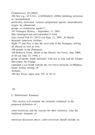 Commissions 14 (2002).
106 See e.g., 22 U.S.C. § 2656f(d)(2) (2006) (defining terrorism
as “premeditated,
politically motivated violence perpetrated against noncombatant
targets by subnational
groups or clandestine agents”).
107 Pentagon History - September 11, 2001,
http://pentagon.osd.mil/september11.html
(last visited Feb 21, 2012) (on Sept. 11, 2001, Al-Qaeda
hijacked American Airlines
flight 77 and flew it into the west side of the Pentagon, kill ing
all aboard as well as over
100 people in the Pentagon).
108 Rebecca Grant, Death in the Desert, Air Force, June 2006,
at 48 (on June 25, 1996, a
group of mostly Saudi nationals with ties to Iran and the Islamic
Movement for Change
exploded a car bomb outside the Air Force barracks in Dhahran,
Saudi Arabia, killing 19
Airman).
109 See Elsea, supra note 105, at 10-13.
28
C. Definitional Elements
This section will examine the elements contained in the
proposed definition of
cyber-terrorism and the reasons for their inclusion. Like the
traditional elements of
terrorism discussed above, cyber-terrorism should include an
 