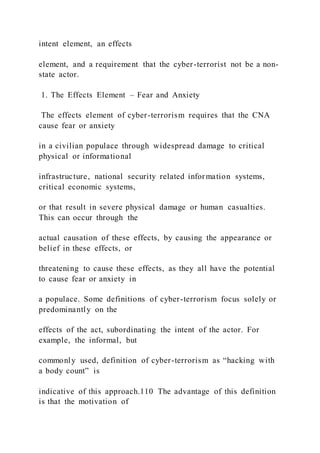intent element, an effects
element, and a requirement that the cyber-terrorist not be a non-
state actor.
1. The Effects Element – Fear and Anxiety
The effects element of cyber-terrorism requires that the CNA
cause fear or anxiety
in a civilian populace through widespread damage to critical
physical or informational
infrastructure, national security related information systems,
critical economic systems,
or that result in severe physical damage or human casualties.
This can occur through the
actual causation of these effects, by causing the appearance or
belief in these effects, or
threatening to cause these effects, as they all have the potential
to cause fear or anxiety in
a populace. Some definitions of cyber-terrorism focus solely or
predominantly on the
effects of the act, subordinating the intent of the actor. For
example, the informal, but
commonly used, definition of cyber-terrorism as “hacking with
a body count” is
indicative of this approach.110 The advantage of this definition
is that the motivation of
 