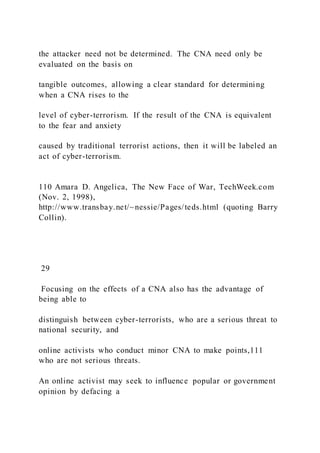 the attacker need not be determined. The CNA need only be
evaluated on the basis on
tangible outcomes, allowing a clear standard for determining
when a CNA rises to the
level of cyber-terrorism. If the result of the CNA is equivalent
to the fear and anxiety
caused by traditional terrorist actions, then it will be labeled an
act of cyber-terrorism.
110 Amara D. Angelica, The New Face of War, TechWeek.com
(Nov. 2, 1998),
http://www.transbay.net/~nessie/Pages/teds.html (quoting Barry
Collin).
29
Focusing on the effects of a CNA also has the advantage of
being able to
distinguish between cyber-terrorists, who are a serious threat to
national security, and
online activists who conduct minor CNA to make points,111
who are not serious threats.
An online activist may seek to influence popular or government
opinion by defacing a
 