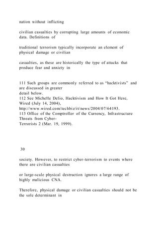 nation without inflicting
civilian casualties by corrupting large amounts of economic
data. Definitions of
traditional terrorism typically incorporate an element of
physical damage or civilian
casualties, as these are historically the type of attacks that
produce fear and anxiety in
111 Such groups are commonly referred to as “hacktivists” and
are discussed in greater
detail below.
112 See Michelle Delio, Hacktivism and How It Got Here,
Wired (July 14, 2004),
http://www.wired.com/techbiz/it/news/2004/07/64193.
113 Office of the Comptroller of the Currency, Infrastructure
Threats from Cyber-
Terrorists 2 (Mar. 19, 1999).
30
society. However, to restrict cyber-terrorism to events where
there are civilian casualties
or large-scale physical destruction ignores a large range of
highly malicious CNA.
Therefore, physical damage or civilian casualties should not be
the sole determinant in
 