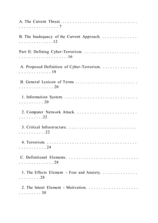 A. The Current Threat. . . . . . . . . . . . . . . . . . . . . . . . . . . . . . .
. . . . . . . . . . . . . . . . 7
B. The Inadequacy of the Current Approach. . . . . . . . . . . . . . .
. . . . . . . . . . . . . .12
Part II: Defining Cyber-Terrorism. . . . . . . . . . . . . . . . . . . . . . .
. . . . . . . . . . . . . . . . . . . .16
A. Proposed Definition of Cyber-Terrorism. . . . . . . . . . . . . . .
. . . . . . . . . . . . . 18
B. General Lexicon of Terms . . . . . . . . . . . . . . . . . . . . . . . . .
. . . . . . . . . . . . . . 20
1. Information System. . . . . . . . . . . . . . . . . . . . . . . . . . . . . .
. . . . . . . . . . 20
2. Computer Network Attack. . . . . . . . . . . . . . . . . . . . . . . . .
. . . . . . . . . .22
3. Critical Infrastructure. . . . . . . . . . . . . . . . . . . . . . . . . . . .
. . . . . . . . . . .22
4. Terrorism. . . . . . . . . . . . . . . . . . . . . . . . . . . . . . . . . . . . .
. . . . . . . . . . . 24
C. Definitional Elements. . . . . . . . . . . . . . . . . . . . . . . . . . . . .
. . . . . . . . . . . . . . 28
1. The Effects Element – Fear and Anxiety. . . . . . . . . . . . . . .
. . . . . . . . .28
2. The Intent Element - Motivation. . . . . . . . . . . . . . . . . . . . .
. . . . . . . . . 30
 