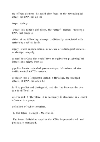 the effects element. It should also focus on the psychological
effect the CNA has on the
target society.
Under this paper’s definition, the “effect” element requires a
CNA that leads to
either of the following: damage traditionally associated with
terrorism, such as death,
injury, water contamination, or release of radiological material;
or damage uniquely
caused by a CNA that could have an equivalent psychological
impact on society, such as
pipeline bursts, extended power outages, take-down of air-
traffic control (ATC) systems
or major loss of economic data.114 However, the intended
effects of CNA can often be
hard to predict and distinguish, and the line between the two
can be difficult to
determine.115 Therefore, it is necessary to also have an element
of intent in a proper
definition of cyber-terrorism.
2. The Intent Element - Motivation
The intent definition requires that CNA be premeditated and
politically motivated.
 