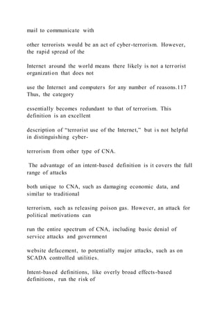 mail to communicate with
other terrorists would be an act of cyber-terrorism. However,
the rapid spread of the
Internet around the world means there likely is not a terrorist
organization that does not
use the Internet and computers for any number of reasons.117
Thus, the category
essentially becomes redundant to that of terrorism. This
definition is an excellent
description of “terrorist use of the Internet,” but i s not helpful
in distinguishing cyber-
terrorism from other type of CNA.
The advantage of an intent-based definition is it covers the full
range of attacks
both unique to CNA, such as damaging economic data, and
similar to traditional
terrorism, such as releasing poison gas. However, an attack for
political motivations can
run the entire spectrum of CNA, including basic denial of
service attacks and government
website defacement, to potentially major attacks, such as on
SCADA controlled utilities.
Intent-based definitions, like overly broad effects-based
definitions, run the risk of
 