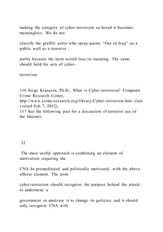 making the category of cyber-terrorism so broad it becomes
meaningless. We do not
classify the graffiti artist who spray-paints “Out of Iraq” on a
public wall as a terrorist
partly because the term would lose its meaning. The same
should hold for acts of cyber-
terrorism.
116 Serge Krasavin, Ph.D., What is Cyber-terrorism? Computer
Crime Research Center,
http://www.crime-research.org/library/Cyber-terrorism.htm (last
visited Feb 7, 2012).
117 See the following part for a discussion of terrorist use of
the Internet.
32
The most useful approach is combining an element of
motivation requiring the
CNA be premeditated and politically motivated, with the above
effects element. The term
cyber-terrorism should recognize the purpose behind the attack:
to undermine a
government or motivate it to change its policies; and it should
only recognize CNA with
 