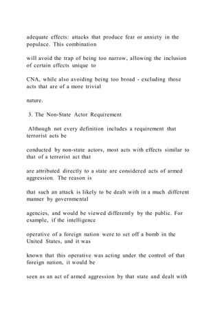 adequate effects: attacks that produce fear or anxiety in the
populace. This combination
will avoid the trap of being too narrow, allowing the inclusion
of certain effects unique to
CNA, while also avoiding being too broad - excluding those
acts that are of a more trivial
nature.
3. The Non-State Actor Requirement
Although not every definition includes a requirement that
terrorist acts be
conducted by non-state actors, most acts with effects similar to
that of a terrorist act that
are attributed directly to a state are considered acts of armed
aggression. The reason is
that such an attack is likely to be dealt with in a much different
manner by governmental
agencies, and would be viewed differently by the public. For
example, if the intelligence
operative of a foreign nation were to set off a bomb in the
United States, and it was
known that this operative was acting under the control of that
foreign nation, it would be
seen as an act of armed aggression by that state and dealt with
 