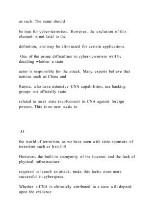 as such. The same should
be true for cyber-terrorism. However, the exclusion of this
element is not fatal to the
definition, and may be eliminated for certain applications.
One of the prime difficulties in cyber-terrorism will be
deciding whether a state
actor is responsible for the attack. Many experts believe that
nations such as China and
Russia, who have extensive CNA capabilities, use hacking
groups not officially state
related to mask state involvement in CNA against foreign
powers. This is no new tactic in
33
the world of terrorism, as we have seen with state-sponsors of
terrorism such as Iran.118
However, the built-in anonymity of the Internet and the lack of
physical infrastructure
required to launch an attack, make this tactic even more
successful in cyberspace.
Whether a CNA is ultimately attributed to a state will depend
upon the evidence
 