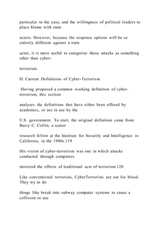 particular to the case, and the willingness of political leaders to
place blame with state
actors. However, because the response options will be so
entirely different against a state
actor, it is more useful to categorize those attacks as something
other than cyber-
terrorism.
D. Current Definitions of Cyber-Terrorism
Having proposed a common working definition of cyber-
terrorism, this section
analyzes the definitions that have either been offered by
academics, or are in use by the
U.S. government. To start, the original definition came from
Barry C. Collin, a senior
research fellow at the Institute for Security and Intelligence in
California, in the 1980s.119
His vision of cyber-terrorism was one in which attacks
conducted through computers
mirrored the effects of traditional acts of terrorism:120
Like conventional terrorists, CyberTerrorists are out for blood.
They try to do
things like break into subway computer systems to cause a
collision or use
 