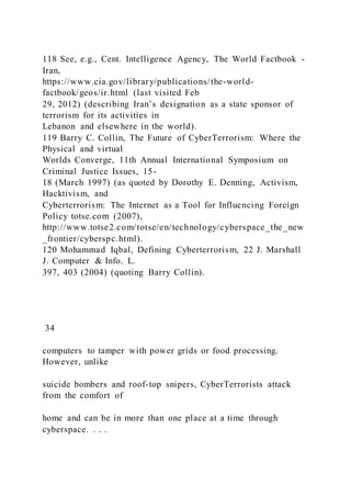 118 See, e.g., Cent. Intelligence Agency, The World Factbook -
Iran,
https://www.cia.gov/library/publications/the-world-
factbook/geos/ir.html (last visited Feb
29, 2012) (describing Iran’s designation as a state sponsor of
terrorism for its activities in
Lebanon and elsewhere in the world).
119 Barry C. Collin, The Future of CyberTerrorism: Where the
Physical and virtual
Worlds Converge, 11th Annual International Symposium on
Criminal Justice Issues, 15-
18 (March 1997) (as quoted by Dorothy E. Denning, Activism,
Hacktivism, and
Cyberterrorism: The Internet as a Tool for Influencing Foreign
Policy totse.com (2007),
http://www.totse2.com/totse/en/technology/cyberspace_the_new
_frontier/cyberspc.html).
120 Mohammad Iqbal, Defining Cyberterrorism, 22 J. Marshall
J. Computer & Info. L.
397, 403 (2004) (quoting Barry Collin).
34
computers to tamper with power grids or food processing.
However, unlike
suicide bombers and roof-top snipers, CyberTerrorists attack
from the comfort of
home and can be in more than one place at a time through
cyberspace. . . .
 