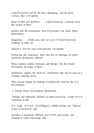 CyberTerrorism can be far more damaging, and far more
violent, than a 55-gallon
drum of fuel and fertilizer. . . . CyberTerrorists' isolation from
the results of their
actions and the consequent lack of personal risk, make them
particularly
dangerous. . . . [T]he ease and low cost of CyberTerrorism
combine to offer an
attractive tool for once-conventional sociopaths.
Following this statement, there has bee no shortage of cyber -
terrorism definitions offered.
Many contain similar elements and themes, but the broad
divergence in scope of these
definitions signals the need for a definition that can be used as a
common starting point.
This section begins by looking at definitions used by the U.S.
Government.
1. United States Government Definitions
Though not explicitly defined as cyber-terrorism, a form of it is
contained in the
U.S. Code. 18 U.S.C. §2332B(g)(5) (2006) defines the “federal
crime of terrorism” and
includes as predicate offenses two CFAA provisions, one
relating to cyber-espionage and
 