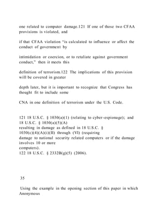 one related to computer damage.121 If one of those two CFAA
provisions is violated, and
if that CFAA violation “is calculated to influence or affect the
conduct of government by
intimidation or coercion, or to retaliate against government
conduct,” then it meets this
definition of terrorism.122 The implications of this provision
will be covered in greater
depth later, but it is important to recognize that Congress has
thought fit to include some
CNA in one definition of terrorism under the U.S. Code.
121 18 U.S.C. § 1030(a)(1) (relating to cyber-espionage); and
18 U.S.C. § 1030(a)(5)(A)
resulting in damage as defined in 18 U.S.C. §
1030(c)(4)(A)(i)(II) through (VI) (requiring
damage to national security related computers or if the damage
involves 10 or more
computers).
122 18 U.S.C. § 2332B(g)(5) (2006).
35
Using the example in the opening section of this paper in which
Anonymous
 