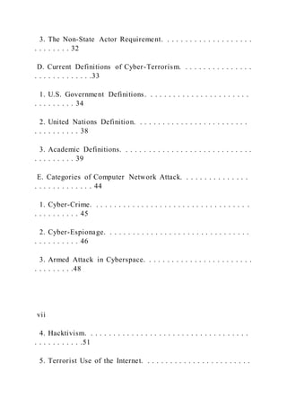 3. The Non-State Actor Requirement. . . . . . . . . . . . . . . . . . . .
. . . . . . . . 32
D. Current Definitions of Cyber-Terrorism. . . . . . . . . . . . . . . .
. . . . . . . . . . . . .33
1. U.S. Government Definitions. . . . . . . . . . . . . . . . . . . . . . .
. . . . . . . . . 34
2. United Nations Definition. . . . . . . . . . . . . . . . . . . . . . . . .
. . . . . . . . . . 38
3. Academic Definitions. . . . . . . . . . . . . . . . . . . . . . . . . . . . .
. . . . . . . . . 39
E. Categories of Computer Network Attack. . . . . . . . . . . . . . .
. . . . . . . . . . . . . 44
1. Cyber-Crime. . . . . . . . . . . . . . . . . . . . . . . . . . . . . . . . . . .
. . . . . . . . . . 45
2. Cyber-Espionage. . . . . . . . . . . . . . . . . . . . . . . . . . . . . . . .
. . . . . . . . . . 46
3. Armed Attack in Cyberspace. . . . . . . . . . . . . . . . . . . . . . . .
. . . . . . . . .48
vii
4. Hacktivism. . . . . . . . . . . . . . . . . . . . . . . . . . . . . . . . . . . .
. . . . . . . . . . .51
5. Terrorist Use of the Internet. . . . . . . . . . . . . . . . . . . . . . . .
 