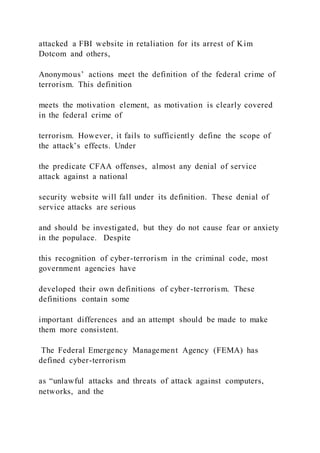 attacked a FBI website in retaliation for its arrest of Kim
Dotcom and others,
Anonymous’ actions meet the definition of the federal crime of
terrorism. This definition
meets the motivation element, as motivation is clearly covered
in the federal crime of
terrorism. However, it fails to sufficiently define the scope of
the attack’s effects. Under
the predicate CFAA offenses, almost any denial of service
attack against a national
security website will fall under its definition. These denial of
service attacks are serious
and should be investigated, but they do not cause fear or anxiety
in the populace. Despite
this recognition of cyber-terrorism in the criminal code, most
government agencies have
developed their own definitions of cyber-terrorism. These
definitions contain some
important differences and an attempt should be made to make
them more consistent.
The Federal Emergency Management Agency (FEMA) has
defined cyber-terrorism
as “unlawful attacks and threats of attack against computers,
networks, and the
 