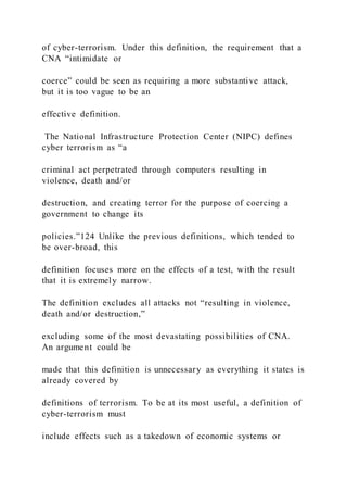 of cyber-terrorism. Under this definition, the requirement that a
CNA “intimidate or
coerce” could be seen as requiring a more substantive attack,
but it is too vague to be an
effective definition.
The National Infrastructure Protection Center (NIPC) defines
cyber terrorism as “a
criminal act perpetrated through computers resulting in
violence, death and/or
destruction, and creating terror for the purpose of coercing a
government to change its
policies.”124 Unlike the previous definitions, which tended to
be over-broad, this
definition focuses more on the effects of a test, with the result
that it is extremely narrow.
The definition excludes all attacks not “resulting in violence,
death and/or destruction,”
excluding some of the most devastating possibilities of CNA.
An argument could be
made that this definition is unnecessary as everything it states is
already covered by
definitions of terrorism. To be at its most useful, a definition of
cyber-terrorism must
include effects such as a takedown of economic systems or
 