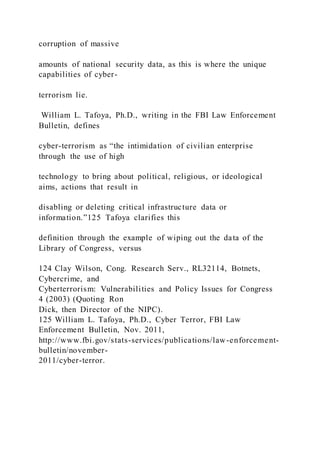 corruption of massive
amounts of national security data, as this is where the unique
capabilities of cyber-
terrorism lie.
William L. Tafoya, Ph.D., writing in the FBI Law Enforcement
Bulletin, defines
cyber-terrorism as “the intimidation of civilian enterprise
through the use of high
technology to bring about political, religious, or ideological
aims, actions that result in
disabling or deleting critical infrastructure data or
information.”125 Tafoya clarifies this
definition through the example of wiping out the data of the
Library of Congress, versus
124 Clay Wilson, Cong. Research Serv., RL32114, Botnets,
Cybercrime, and
Cyberterrorism: Vulnerabilities and Policy Issues for Congress
4 (2003) (Quoting Ron
Dick, then Director of the NIPC).
125 William L. Tafoya, Ph.D., Cyber Terror, FBI Law
Enforcement Bulletin, Nov. 2011,
http://www.fbi.gov/stats-services/publications/law-enforcement-
bulletin/november-
2011/cyber-terror.
 