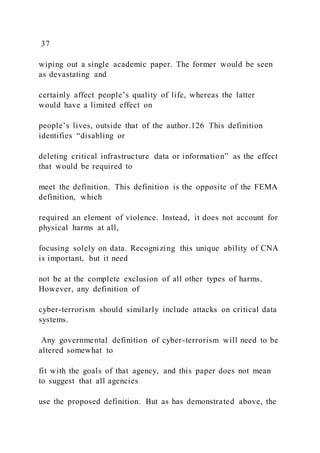 37
wiping out a single academic paper. The former would be seen
as devastating and
certainly affect people’s quality of life, whereas the latter
would have a limited effect on
people’s lives, outside that of the author.126 This definition
identifies “disabling or
deleting critical infrastructure data or information” as the effect
that would be required to
meet the definition. This definition is the opposite of the FEMA
definition, which
required an element of violence. Instead, it does not account for
physical harms at all,
focusing solely on data. Recognizing this unique ability of CNA
is important, but it need
not be at the complete exclusion of all other types of harms.
However, any definition of
cyber-terrorism should similarly include attacks on critical data
systems.
Any governmental definition of cyber-terrorism will need to be
altered somewhat to
fit with the goals of that agency, and this paper does not mean
to suggest that all agencies
use the proposed definition. But as has demonstrated above, the
 