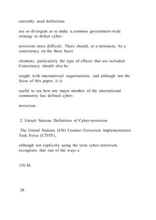 currently used definitions
are so divergent as to make a common government-wide
strategy to defeat cyber-
terrorism more difficult. There should, at a minimum, be a
consistency on the three basic
elements, particularly the type of effects that are included.
Consistency should also be
sought with international organizations, and although not the
focus of this paper, it is
useful to see how one major member of the international
community has defined cyber-
terrorism.
2. United Nations Definition of Cyber-terrorism
The United Nations (UN) Counter-Terrorism Implementation
Task Force (CTITF),
although not explicitly using the term cyber-terrorism,
recognizes that one of the ways a
126 Id.
38
 