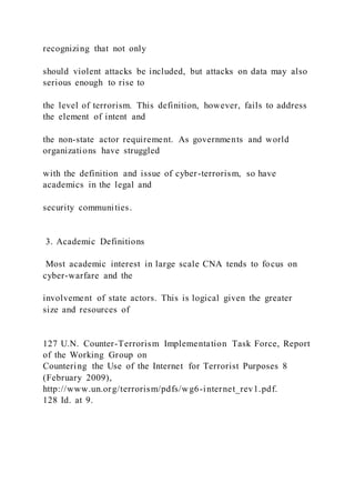 recognizing that not only
should violent attacks be included, but attacks on data may also
serious enough to rise to
the level of terrorism. This definition, however, fails to address
the element of intent and
the non-state actor requirement. As governments and world
organizations have struggled
with the definition and issue of cyber-terrorism, so have
academics in the legal and
security communities.
3. Academic Definitions
Most academic interest in large scale CNA tends to focus on
cyber-warfare and the
involvement of state actors. This is logical given the greater
size and resources of
127 U.N. Counter-Terrorism Implementation Task Force, Report
of the Working Group on
Countering the Use of the Internet for Terrorist Purposes 8
(February 2009),
http://www.un.org/terrorism/pdfs/wg6-internet_rev1.pdf.
128 Id. at 9.
 