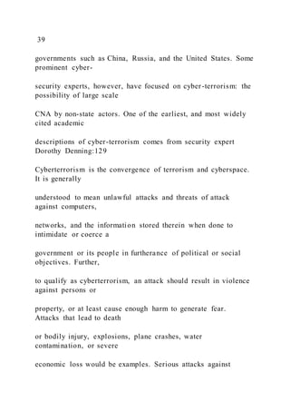 39
governments such as China, Russia, and the United States. Some
prominent cyber-
security experts, however, have focused on cyber-terrorism: the
possibility of large scale
CNA by non-state actors. One of the earliest, and most widely
cited academic
descriptions of cyber-terrorism comes from security expert
Dorothy Denning:129
Cyberterrorism is the convergence of terrorism and cyberspace.
It is generally
understood to mean unlawful attacks and threats of attack
against computers,
networks, and the information stored therein when done to
intimidate or coerce a
government or its people in furtherance of political or social
objectives. Further,
to qualify as cyberterrorism, an attack should result in violence
against persons or
property, or at least cause enough harm to generate fear.
Attacks that lead to death
or bodily injury, explosions, plane crashes, water
contamination, or severe
economic loss would be examples. Serious attacks against
 