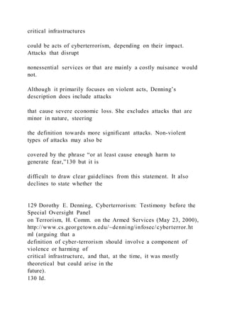 critical infrastructures
could be acts of cyberterrorism, depending on their impact.
Attacks that disrupt
nonessential services or that are mainly a costly nuisance would
not.
Although it primarily focuses on violent acts, Denning’s
description does include attacks
that cause severe economic loss. She excludes attacks that are
minor in nature, steering
the definition towards more significant attacks. Non-violent
types of attacks may also be
covered by the phrase “or at least cause enough harm to
generate fear,”130 but it is
difficult to draw clear guidelines from this statement. It also
declines to state whether the
129 Dorothy E. Denning, Cyberterrorism: Testimony before the
Special Oversight Panel
on Terrorism, H. Comm. on the Armed Services (May 23, 2000),
http://www.cs.georgetown.edu/~denning/infosec/cyberterror.ht
ml (arguing that a
definition of cyber-terrorism should involve a component of
violence or harming of
critical infrastructure, and that, at the time, it was mostly
theoretical but could arise in the
future).
130 Id.
 