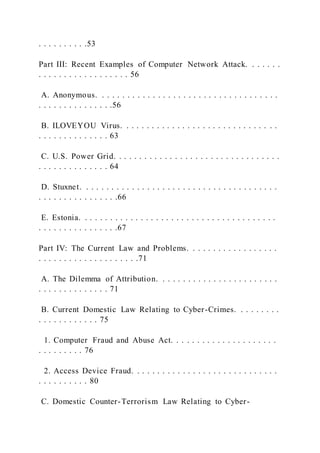 . . . . . . . . . .53
Part III: Recent Examples of Computer Network Attack. . . . . . .
. . . . . . . . . . . . . . . . . . 56
A. Anonymous. . . . . . . . . . . . . . . . . . . . . . . . . . . . . . . . . . . .
. . . . . . . . . . . . . . .56
B. ILOVEYOU Virus. . . . . . . . . . . . . . . . . . . . . . . . . . . . . . .
. . . . . . . . . . . . . . 63
C. U.S. Power Grid. . . . . . . . . . . . . . . . . . . . . . . . . . . . . . . . .
. . . . . . . . . . . . . . 64
D. Stuxnet. . . . . . . . . . . . . . . . . . . . . . . . . . . . . . . . . . . . . . .
. . . . . . . . . . . . . . . .66
E. Estonia. . . . . . . . . . . . . . . . . . . . . . . . . . . . . . . . . . . . . . .
. . . . . . . . . . . . . . . .67
Part IV: The Current Law and Problems. . . . . . . . . . . . . . . . . .
. . . . . . . . . . . . . . . . . . . .71
A. The Dilemma of Attribution. . . . . . . . . . . . . . . . . . . . . . . .
. . . . . . . . . . . . . . 71
B. Current Domestic Law Relating to Cyber-Crimes. . . . . . . . .
. . . . . . . . . . . . 75
1. Computer Fraud and Abuse Act. . . . . . . . . . . . . . . . . . . . .
. . . . . . . . . 76
2. Access Device Fraud. . . . . . . . . . . . . . . . . . . . . . . . . . . . .
. . . . . . . . . . 80
C. Domestic Counter-Terrorism Law Relating to Cyber-
 