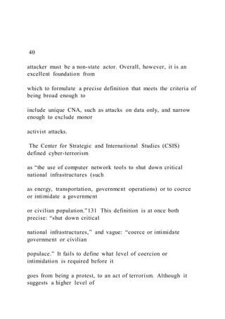 40
attacker must be a non-state actor. Overall, however, it is an
excellent foundation from
which to formulate a precise definition that meets the criteria of
being broad enough to
include unique CNA, such as attacks on data only, and narrow
enough to exclude monor
activist attacks.
The Center for Strategic and International Studies (CSIS)
defined cyber-terrorism
as “the use of computer network tools to shut down critical
national infrastructures (such
as energy, transportation, government operations) or to coerce
or intimidate a government
or civilian population.”131 This definition is at once both
precise: “shut down critical
national infrastructures,” and vague: “coerce or intimidate
government or civilian
populace.” It fails to define what level of coercion or
intimidation is required before it
goes from being a protest, to an act of terrorism. Although it
suggests a higher level of
 