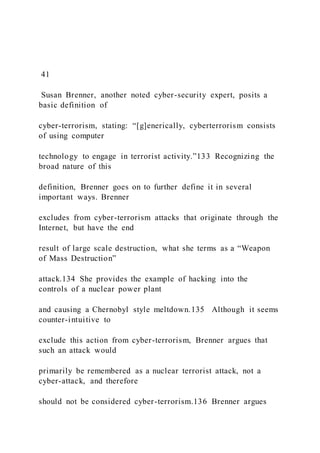 41
Susan Brenner, another noted cyber-security expert, posits a
basic definition of
cyber-terrorism, stating: “[g]enerically, cyberterrorism consists
of using computer
technology to engage in terrorist activity.”133 Recognizing the
broad nature of this
definition, Brenner goes on to further define it in several
important ways. Brenner
excludes from cyber-terrorism attacks that originate through the
Internet, but have the end
result of large scale destruction, what she terms as a “Weapon
of Mass Destruction”
attack.134 She provides the example of hacking into the
controls of a nuclear power plant
and causing a Chernobyl style meltdown.135 Although it seems
counter-intuitive to
exclude this action from cyber-terrorism, Brenner argues that
such an attack would
primarily be remembered as a nuclear terrorist attack, not a
cyber-attack, and therefore
should not be considered cyber-terrorism.136 Brenner argues
 