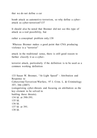 that we do not define a car
bomb attack as automotive-terrorism, so why define a cyber-
attack as cyber-terrorism?137
It should also be noted that Brenner did not see this type of
attack as a real possibility, but
rather a conceptual problem only.138
Whereas Brenner makes a good point that CNA producing
violence is a “terrorist”
attack in the traditional sense, there is still good reason to
further classify it as a cyber-
terrorist attack, particularly if the definition is to be used as a
common working definition
133 Susan W. Brenner, “At Light Speed” - Attribution and
Response to
Cybercrime/Terrorism/Warfare, 97 J. Crim. L. & Criminology
397, 386 (2007)
(categorizing cyber-threats and focusing on attribution as the
key element to be solved in
battling those threats).
134 Id. at 390-391.
135 Id.
136 Id.
137 Id. at 391.
138 Id.
 