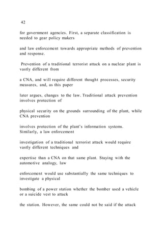 42
for government agencies. First, a separate classification is
needed to gear policy makers
and law enforcement towards appropriate methods of prevention
and response.
Prevention of a traditional terrorist attack on a nuclear plant is
vastly different from
a CNA, and will require different thought processes, security
measures, and, as this paper
later argues, changes to the law. Traditional attack prevention
involves protection of
physical security on the grounds surrounding of the plant, while
CNA prevention
involves protection of the plant’s information systems.
Similarly, a law enforcement
investigation of a traditional terrorist attack would require
vastly different techniques and
expertise than a CNA on that same plant. Staying with the
automotive analogy, law
enforcement would use substantially the same techniques to
investigate a physical
bombing of a power station whether the bomber used a vehicle
or a suicide vest to attack
the station. However, the same could not be said if the attack
 