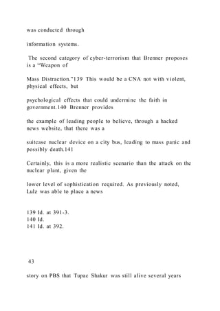 was conducted through
information systems.
The second category of cyber-terrorism that Brenner proposes
is a “Weapon of
Mass Distraction.”139 This would be a CNA not with violent,
physical effects, but
psychological effects that could undermine the faith in
government.140 Brenner provides
the example of leading people to believe, through a hacked
news website, that there was a
suitcase nuclear device on a city bus, leading to mass panic and
possibly death.141
Certainly, this is a more realistic scenario than the attack on the
nuclear plant, given the
lower level of sophistication required. As previously noted,
Lulz was able to place a news
139 Id. at 391-3.
140 Id.
141 Id. at 392.
43
story on PBS that Tupac Shakur was still alive several years
 