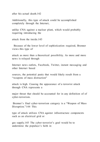 after his actual death.142
Additionally, this type of attack could be accomplished
completely through the Internet,
unlike CNA against a nuclear plant, which would probably
requiring introducing the
attack from the inside.143
Because of the lower level of sophistication required, Brenner
views this type of
attack as more than a theoretical possibility. As more and more
news is relayed through
Internet news outlets, Facebook, Twitter, instant messaging and
other Internet based
sources, the potential panic that would likely result from a
“weapons of mass distraction”
attack is high. Causing the appearance of a terrorist attack
through CNA represents a
major threat that should be accounted for in any definition of of
cyber-terrorism.
Brenner’s final cyber-terrorism category is a “Weapon of Mass
Disruption.”144 This
type of attack utilizes CNA against infrastructure components
such as an electrical grid or
gas supply.145 The cyber-terrorist’s goal would be to
undermine the populace’s faith in
 