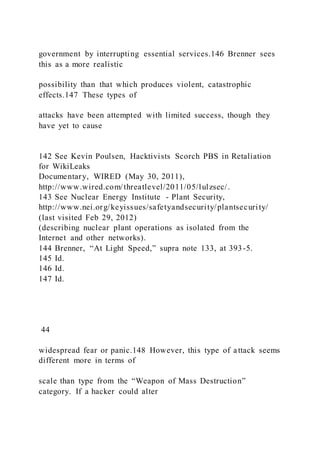 government by interrupting essential services.146 Brenner sees
this as a more realistic
possibility than that which produces violent, catastrophic
effects.147 These types of
attacks have been attempted with limited success, though they
have yet to cause
142 See Kevin Poulsen, Hacktivists Scorch PBS in Retaliation
for WikiLeaks
Documentary, WIRED (May 30, 2011),
http://www.wired.com/threatlevel/2011/05/lulzsec/.
143 See Nuclear Energy Institute - Plant Security,
http://www.nei.org/keyissues/safetyandsecurity/plantsecurity/
(last visited Feb 29, 2012)
(describing nuclear plant operations as isolated from the
Internet and other networks).
144 Brenner, “At Light Speed,” supra note 133, at 393-5.
145 Id.
146 Id.
147 Id.
44
widespread fear or panic.148 However, this type of attack seems
different more in terms of
scale than type from the “Weapon of Mass Destruction”
category. If a hacker could alter
 