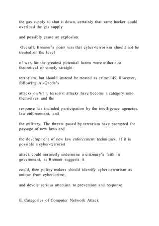 the gas supply to shut it down, certainly that same hacker could
overload the gas supply
and possibly cause an explosion.
Overall, Brenner’s point was that cyber-terrorism should not be
treated on the level
of war, for the greatest potential harms were either too
theoretical or simply straight
terrorism, but should instead be treated as crime.149 However,
following Al-Qaeda’s
attacks on 9/11, terrorist attacks have become a category unto
themselves and the
response has included participation by the intelligence agencies,
law enforcement, and
the military. The threats posed by terrorism have prompted the
passage of new laws and
the development of new law enforcement techniques. If it is
possible a cyber-terrorist
attack could seriously undermine a citizenry’s faith in
government, as Brenner suggests it
could, then policy makers should identify cyber-terrorism as
unique from cyber-crime,
and devote serious attention to prevention and response.
E. Categories of Computer Network Attack
 