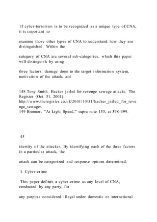 If cyber-terrorism is to be recognized as a unique type of CNA,
it is important to
examine those other types of CNA to understand how they are
distinguished. Within the
category of CNA are several sub-categories, which this paper
will distinguish by using
three factors: damage done to the target information system,
motivation of the attack, and
148 Tony Smith, Hacker jailed for revenge sewage attacks, The
Register (Oct. 31, 2001),
http://www.theregister.co.uk/2001/10/31/hacker_jailed_for_reve
nge_sewage/.
149 Brenner, “At Light Speed,” supra note 133, at 398-399.
45
identity of the attacker. By identifying each of the three factors
in a particular attack, the
attack can be categorized and response options determined.
1. Cyber-crime
This paper defines a cyber-crime as any level of CNA,
conducted by any party, for
any purpose considered illegal under domestic or international
 