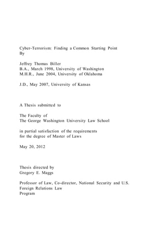 Cyber-Terrorism: Finding a Common Starting Point
By
Jeffrey Thomas Biller
B.A., March 1998, University of Washington
M.H.R., June 2004, University of Oklahoma
J.D., May 2007, University of Kansas
A Thesis submitted to
The Faculty of
The George Washington University Law School
in partial satisfaction of the requirements
for the degree of Master of Laws
May 20, 2012
Thesis directed by
Gregory E. Maggs
Professor of Law, Co-director, National Security and U.S.
Foreign Relations Law
Program
 