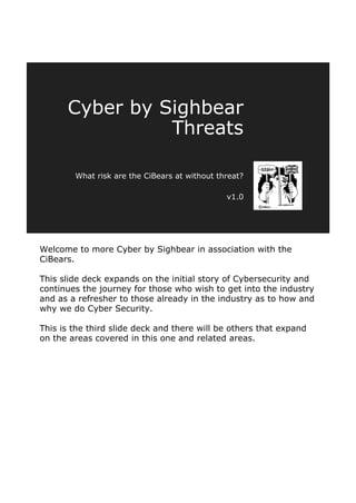 Welcome to more Cyber by Sighbear in association with the
CiBears.
This slide deck expands on the initial story of Cybersecurity and
continues the journey for those who wish to get into the industry
and as a refresher to those already in the industry as to how and
why we do Cyber Security.
This is the third slide deck and there will be others that expand
on the areas covered in this one and related areas.
Cyber by Sighbear
Threats
What risk are the CiBears at without threat?
v1.0
 