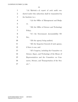 11
‘‘(4) REPORT.—A report of each audit con-1
ducted under this subsection shall be transmitted by2
the Institute to—3
‘‘(A) the Office of Management and Budg-4
et;5
‘‘(B) the Office of Science and Technology6
Policy;7
‘‘(C) the Government Accountability Of-8
fice;9
‘‘(D) the agency being audited;10
‘‘(E) the Inspector General of such agency,11
if there is one; and12
‘‘(F) Congress, including the Committee on13
Science, Space, and Technology of the House of14
Representatives and the Committee on Com-15
merce, Science, and Transportation of the Sen-16
ate.’’.17
VerDate 0ct 09 2002 14:37 Feb 23, 2017 Jkt 000000 PO 00000 Frm 00011 Fmt 6652 Sfmt 6201 C:USERSTBROWNAPPDATAROAMINGSOFTQUADXMETAL7.0GENCCYBER1~1.XM
February 23, 2017 (2:37 p.m.)
G:CMTESC15CYBER17_01.XML
G:VHLC022317022317.103.xml (651454|21)
 