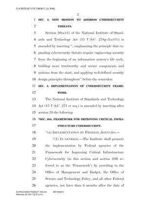 2
SEC. 2. NIST MISSION TO ADDRESS CYBERSECURITY1
THREATS.2
Section 20(a)(1) of the National Institute of Stand-3
ards and Technology Act (15 U.S.C. 278g–3(a)(1)) is4
amended by inserting ‘‘, emphasizing the principle that ex-5
panding cybersecurity threats require engineering security6
from the beginning of an information system’s life cycle,7
building more trustworthy and secure components and8
systems from the start, and applying well-defined security9
design principles throughout’’ before the semicolon.10
SEC. 3. IMPLEMENTATION OF CYBERSECURITY FRAME-11
WORK.12
The National Institute of Standards and Technology13
Act (15 U.S.C. 271 et seq.) is amended by inserting after14
section 20 the following:15
‘‘SEC. 20A. FRAMEWORK FOR IMPROVING CRITICAL INFRA-16
STRUCTURE CYBERSECURITY.17
‘‘(a) IMPLEMENTATION BY FEDERAL AGENCIES.—18
‘‘(1) IN GENERAL.—The Institute shall promote19
the implementation by Federal agencies of the20
Framework for Improving Critical Infrastructure21
Cybersecurity (in this section and section 20B re-22
ferred to as the ‘Framework’) by providing to the23
Office of Management and Budget, the Office of24
Science and Technology Policy, and all other Federal25
agencies, not later than 6 months after the date of26
VerDate 0ct 09 2002 14:37 Feb 23, 2017 Jkt 000000 PO 00000 Frm 00002 Fmt 6652 Sfmt 6201 C:USERSTBROWNAPPDATAROAMINGSOFTQUADXMETAL7.0GENCCYBER1~1.XM
February 23, 2017 (2:37 p.m.)
G:CMTESC15CYBER17_01.XML
G:VHLC022317022317.103.xml (651454|21)
 