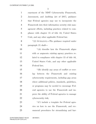 3
enactment of the NIST Cybersecurity Framework,1
Assessment, and Auditing Act of 2017, guidance2
that Federal agencies may use to incorporate the3
Framework into their information security risk man-4
agement efforts, including practices related to com-5
pliance with chapter 35 of title 44, United States6
Code, and any other applicable Federal law.7
‘‘(2) GUIDANCE.—The guidance required under8
paragraph (1) shall—9
‘‘(A) describe how the Framework aligns10
with or augments existing agency practices re-11
lated to compliance with chapter 35 of title 44,12
United States Code, and any other applicable13
Federal law;14
‘‘(B) identify any areas of conflict or over-15
lap between the Framework and existing16
cybersecurity requirements, including gap areas17
where additional policies, standards, guidelines,18
or programs may be needed to encourage Fed-19
eral agencies to use the Framework and im-20
prove the ability of Federal agencies to manage21
cybersecurity risk;22
‘‘(C) include a template for Federal agen-23
cies on how to use the Framework, and rec-24
ommend procedures for streamlining and har-25
VerDate 0ct 09 2002 14:37 Feb 23, 2017 Jkt 000000 PO 00000 Frm 00003 Fmt 6652 Sfmt 6201 C:USERSTBROWNAPPDATAROAMINGSOFTQUADXMETAL7.0GENCCYBER1~1.XM
February 23, 2017 (2:37 p.m.)
G:CMTESC15CYBER17_01.XML
G:VHLC022317022317.103.xml (651454|21)
 